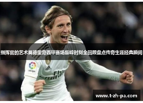 指挥官的艺术莫德里奇西甲赛场巅峰时刻全回顾盘点传奇生涯经典瞬间