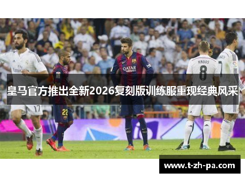 皇马官方推出全新2026复刻版训练服重现经典风采