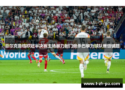 菲尔克鲁格欧冠半决赛主场暴力射门绝杀巴黎为球队晋级铺路 菲尔克鲁格欧冠半决赛主场暴力射门绝杀巴黎为球队晋级铺路