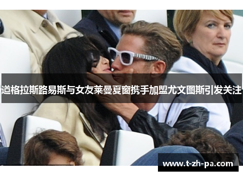 道格拉斯路易斯与女友莱曼夏窗携手加盟尤文图斯引发关注