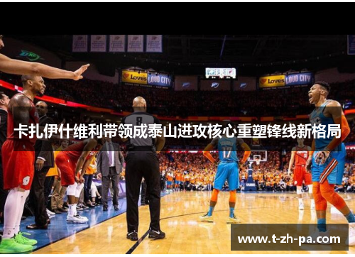 卡扎伊什维利带领成泰山进攻核心重塑锋线新格局