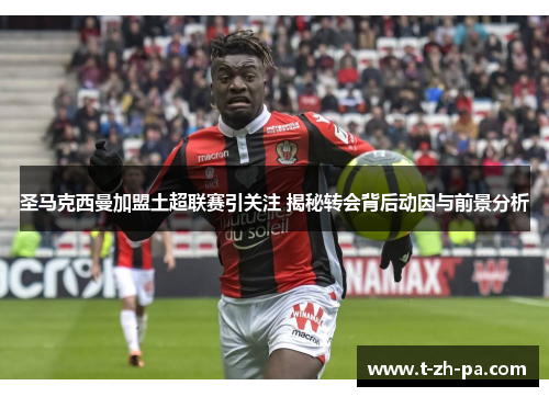 圣马克西曼加盟土超联赛引关注 揭秘转会背后动因与前景分析