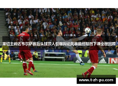 莱切主帅达韦尔萨赛后头球顶人引爆舆论风暴最终黯然下课全程回顾 莱切主帅达韦尔萨赛后头球顶人引爆舆论风暴最终黯然下课全程回顾