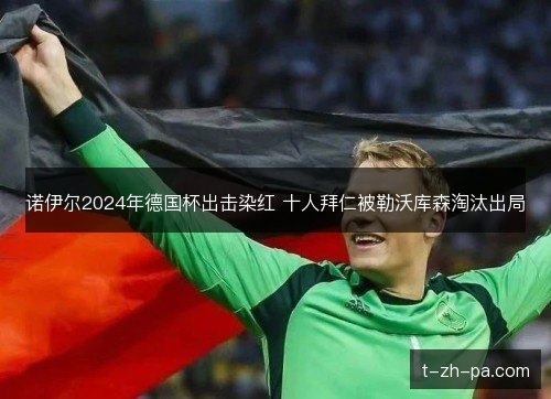 诺伊尔2024年德国杯出击染红 十人拜仁被勒沃库森淘汰出局